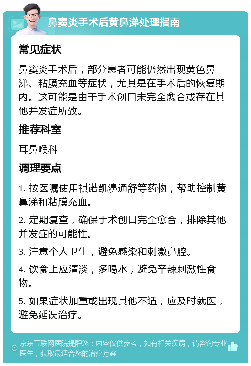 鼻窦炎手术后黄鼻涕处理指南 常见症状 鼻窦炎手术后，部分患者可能仍然出现黄色鼻涕、粘膜充血等症状，尤其是在手术后的恢复期内。这可能是由于手术创口未完全愈合或存在其他并发症所致。 推荐科室 耳鼻喉科 调理要点 1. 按医嘱使用祺诺凯濞通舒等药物，帮助控制黄鼻涕和粘膜充血。 2. 定期复查，确保手术创口完全愈合，排除其他并发症的可能性。 3. 注意个人卫生，避免感染和刺激鼻腔。 4. 饮食上应清淡，多喝水，避免辛辣刺激性食物。 5. 如果症状加重或出现其他不适，应及时就医，避免延误治疗。