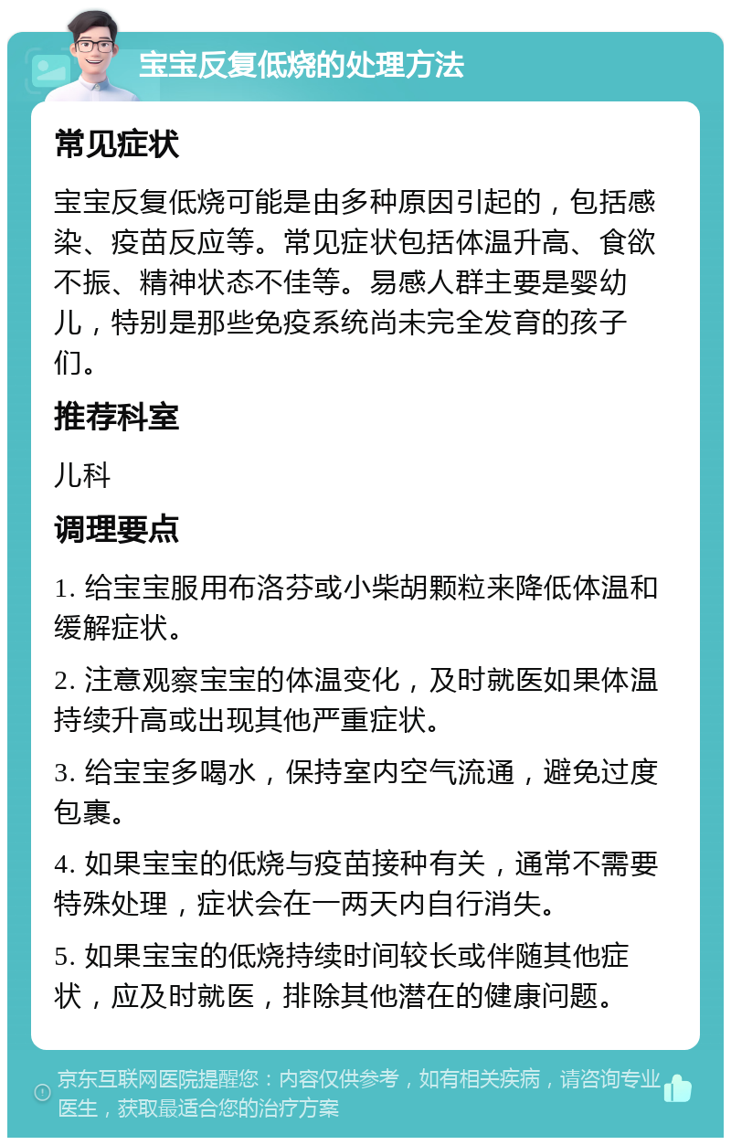 宝宝反复低烧的处理方法 常见症状 宝宝反复低烧可能是由多种原因引起的，包括感染、疫苗反应等。常见症状包括体温升高、食欲不振、精神状态不佳等。易感人群主要是婴幼儿，特别是那些免疫系统尚未完全发育的孩子们。 推荐科室 儿科 调理要点 1. 给宝宝服用布洛芬或小柴胡颗粒来降低体温和缓解症状。 2. 注意观察宝宝的体温变化，及时就医如果体温持续升高或出现其他严重症状。 3. 给宝宝多喝水，保持室内空气流通，避免过度包裹。 4. 如果宝宝的低烧与疫苗接种有关，通常不需要特殊处理，症状会在一两天内自行消失。 5. 如果宝宝的低烧持续时间较长或伴随其他症状，应及时就医，排除其他潜在的健康问题。