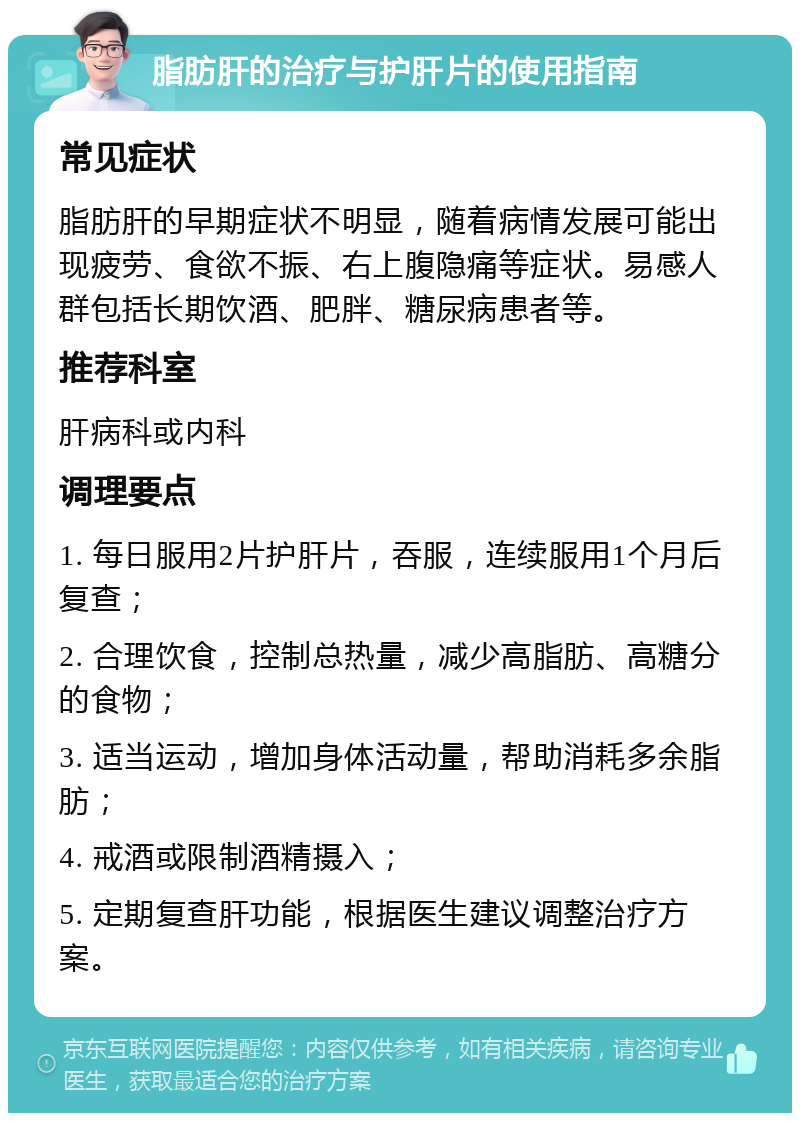 脂肪肝的治疗与护肝片的使用指南 常见症状 脂肪肝的早期症状不明显，随着病情发展可能出现疲劳、食欲不振、右上腹隐痛等症状。易感人群包括长期饮酒、肥胖、糖尿病患者等。 推荐科室 肝病科或内科 调理要点 1. 每日服用2片护肝片，吞服，连续服用1个月后复查； 2. 合理饮食，控制总热量，减少高脂肪、高糖分的食物； 3. 适当运动，增加身体活动量，帮助消耗多余脂肪； 4. 戒酒或限制酒精摄入； 5. 定期复查肝功能，根据医生建议调整治疗方案。