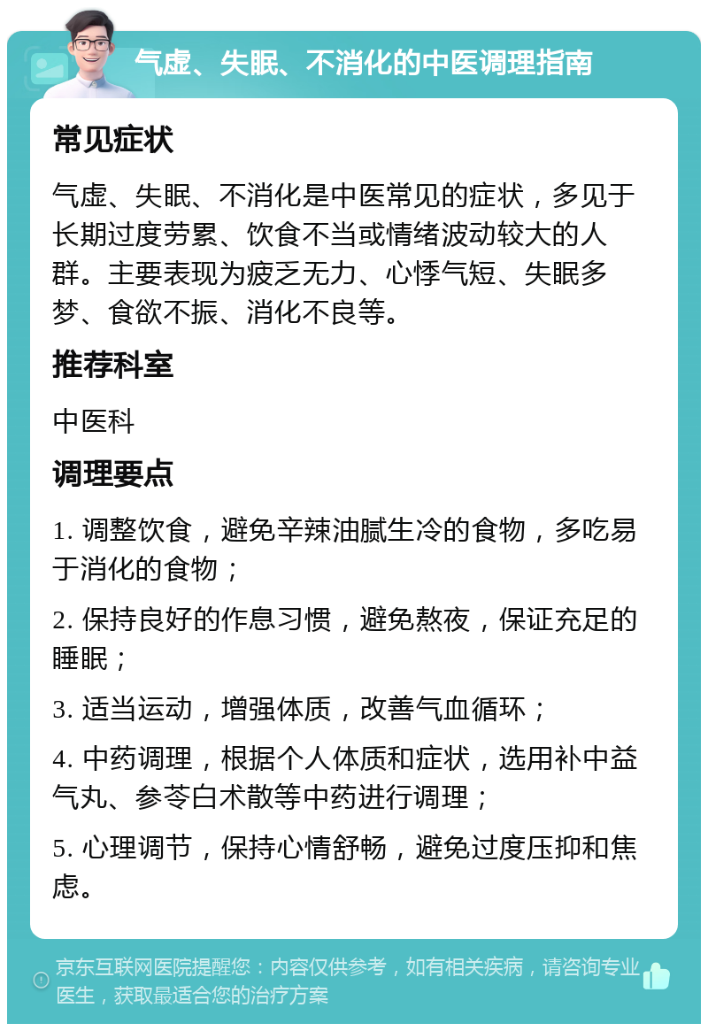 气虚、失眠、不消化的中医调理指南 常见症状 气虚、失眠、不消化是中医常见的症状，多见于长期过度劳累、饮食不当或情绪波动较大的人群。主要表现为疲乏无力、心悸气短、失眠多梦、食欲不振、消化不良等。 推荐科室 中医科 调理要点 1. 调整饮食，避免辛辣油腻生冷的食物，多吃易于消化的食物； 2. 保持良好的作息习惯，避免熬夜，保证充足的睡眠； 3. 适当运动，增强体质，改善气血循环； 4. 中药调理，根据个人体质和症状，选用补中益气丸、参苓白术散等中药进行调理； 5. 心理调节，保持心情舒畅，避免过度压抑和焦虑。