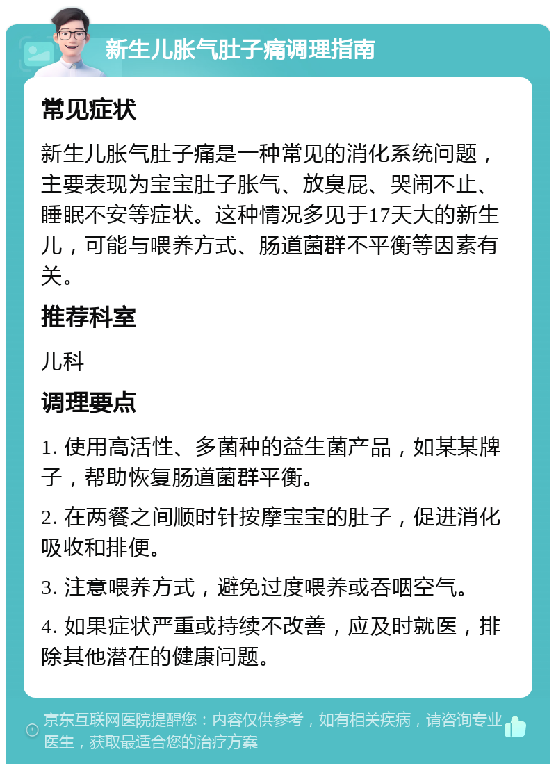 新生儿胀气肚子痛调理指南 常见症状 新生儿胀气肚子痛是一种常见的消化系统问题，主要表现为宝宝肚子胀气、放臭屁、哭闹不止、睡眠不安等症状。这种情况多见于17天大的新生儿，可能与喂养方式、肠道菌群不平衡等因素有关。 推荐科室 儿科 调理要点 1. 使用高活性、多菌种的益生菌产品，如某某牌子，帮助恢复肠道菌群平衡。 2. 在两餐之间顺时针按摩宝宝的肚子，促进消化吸收和排便。 3. 注意喂养方式，避免过度喂养或吞咽空气。 4. 如果症状严重或持续不改善，应及时就医，排除其他潜在的健康问题。