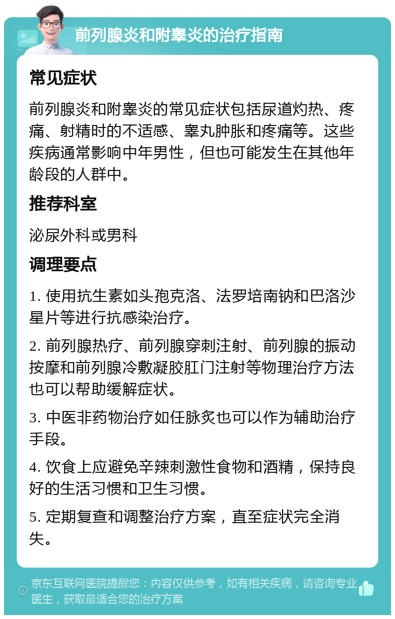 前列腺炎和附睾炎的治疗指南 常见症状 前列腺炎和附睾炎的常见症状包括尿道灼热、疼痛、射精时的不适感、睾丸肿胀和疼痛等。这些疾病通常影响中年男性，但也可能发生在其他年龄段的人群中。 推荐科室 泌尿外科或男科 调理要点 1. 使用抗生素如头孢克洛、法罗培南钠和巴洛沙星片等进行抗感染治疗。 2. 前列腺热疗、前列腺穿刺注射、前列腺的振动按摩和前列腺冷敷凝胶肛门注射等物理治疗方法也可以帮助缓解症状。 3. 中医非药物治疗如任脉炙也可以作为辅助治疗手段。 4. 饮食上应避免辛辣刺激性食物和酒精，保持良好的生活习惯和卫生习惯。 5. 定期复查和调整治疗方案，直至症状完全消失。