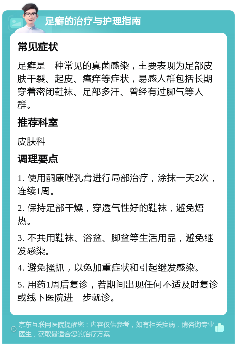 足癣的治疗与护理指南 常见症状 足癣是一种常见的真菌感染，主要表现为足部皮肤干裂、起皮、瘙痒等症状，易感人群包括长期穿着密闭鞋袜、足部多汗、曾经有过脚气等人群。 推荐科室 皮肤科 调理要点 1. 使用酮康唑乳膏进行局部治疗，涂抹一天2次，连续1周。 2. 保持足部干燥，穿透气性好的鞋袜，避免焐热。 3. 不共用鞋袜、浴盆、脚盆等生活用品，避免继发感染。 4. 避免搔抓，以免加重症状和引起继发感染。 5. 用药1周后复诊，若期间出现任何不适及时复诊或线下医院进一步就诊。