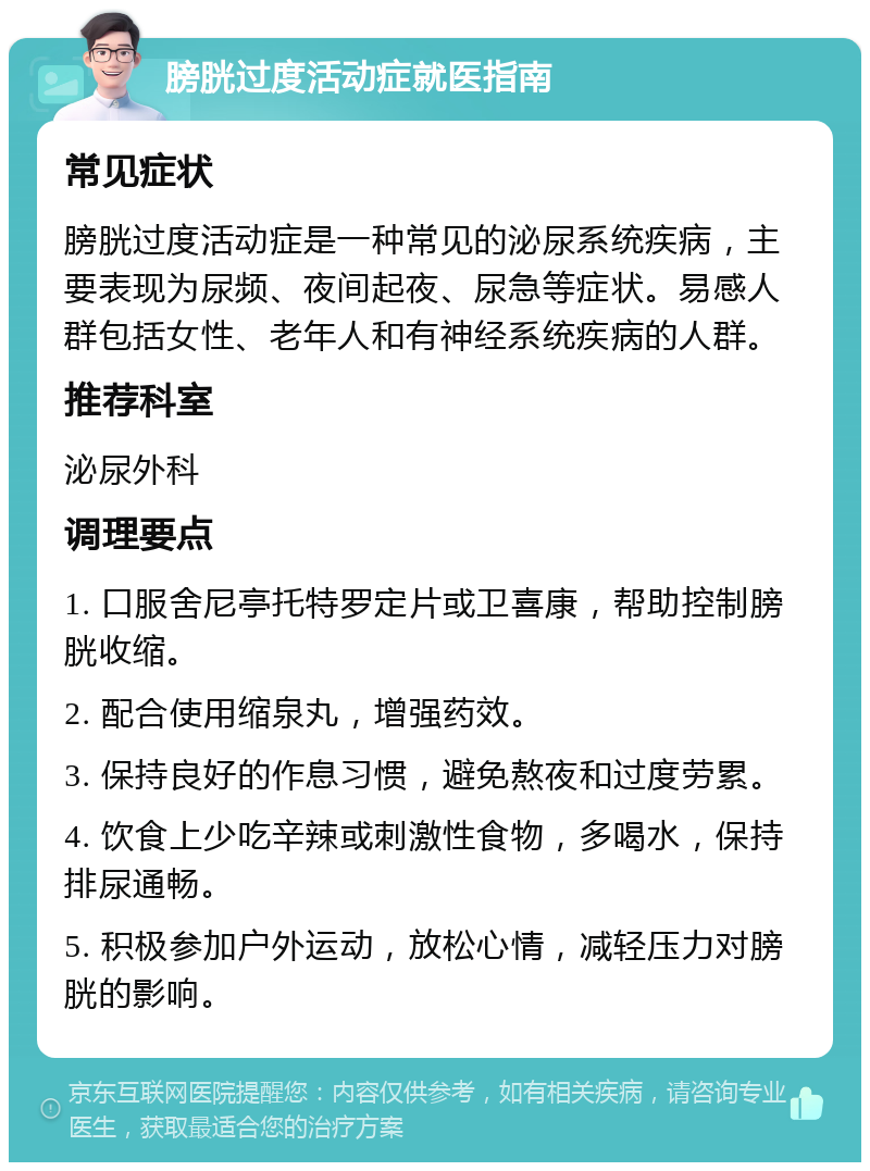 膀胱过度活动症就医指南 常见症状 膀胱过度活动症是一种常见的泌尿系统疾病，主要表现为尿频、夜间起夜、尿急等症状。易感人群包括女性、老年人和有神经系统疾病的人群。 推荐科室 泌尿外科 调理要点 1. 口服舍尼亭托特罗定片或卫喜康，帮助控制膀胱收缩。 2. 配合使用缩泉丸，增强药效。 3. 保持良好的作息习惯，避免熬夜和过度劳累。 4. 饮食上少吃辛辣或刺激性食物，多喝水，保持排尿通畅。 5. 积极参加户外运动，放松心情，减轻压力对膀胱的影响。