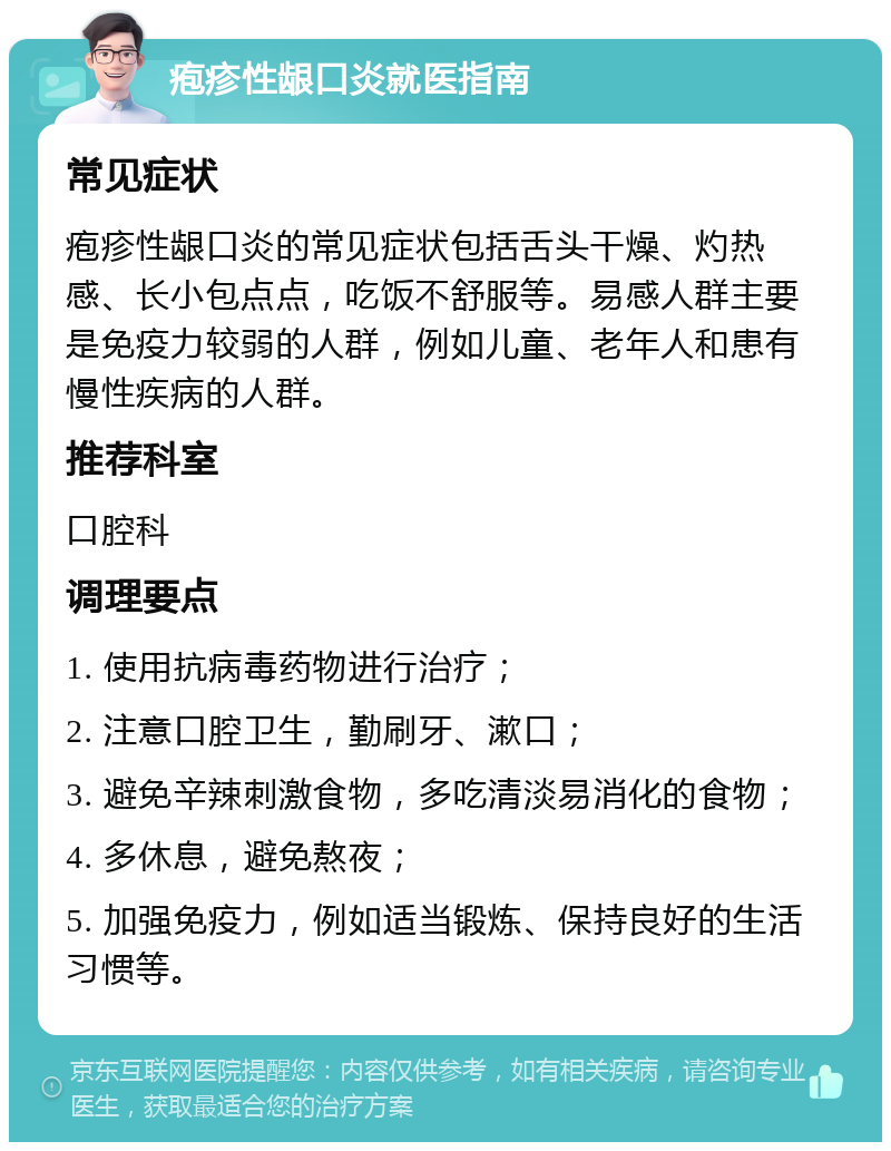 疱疹性龈口炎就医指南 常见症状 疱疹性龈口炎的常见症状包括舌头干燥、灼热感、长小包点点，吃饭不舒服等。易感人群主要是免疫力较弱的人群，例如儿童、老年人和患有慢性疾病的人群。 推荐科室 口腔科 调理要点 1. 使用抗病毒药物进行治疗； 2. 注意口腔卫生，勤刷牙、漱口； 3. 避免辛辣刺激食物，多吃清淡易消化的食物； 4. 多休息，避免熬夜； 5. 加强免疫力，例如适当锻炼、保持良好的生活习惯等。