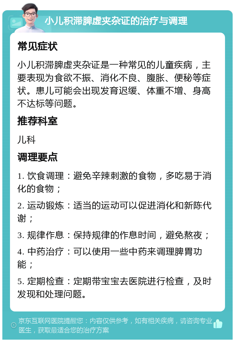 小儿积滞脾虚夹杂证的治疗与调理 常见症状 小儿积滞脾虚夹杂证是一种常见的儿童疾病，主要表现为食欲不振、消化不良、腹胀、便秘等症状。患儿可能会出现发育迟缓、体重不增、身高不达标等问题。 推荐科室 儿科 调理要点 1. 饮食调理：避免辛辣刺激的食物，多吃易于消化的食物； 2. 运动锻炼：适当的运动可以促进消化和新陈代谢； 3. 规律作息：保持规律的作息时间，避免熬夜； 4. 中药治疗：可以使用一些中药来调理脾胃功能； 5. 定期检查：定期带宝宝去医院进行检查，及时发现和处理问题。