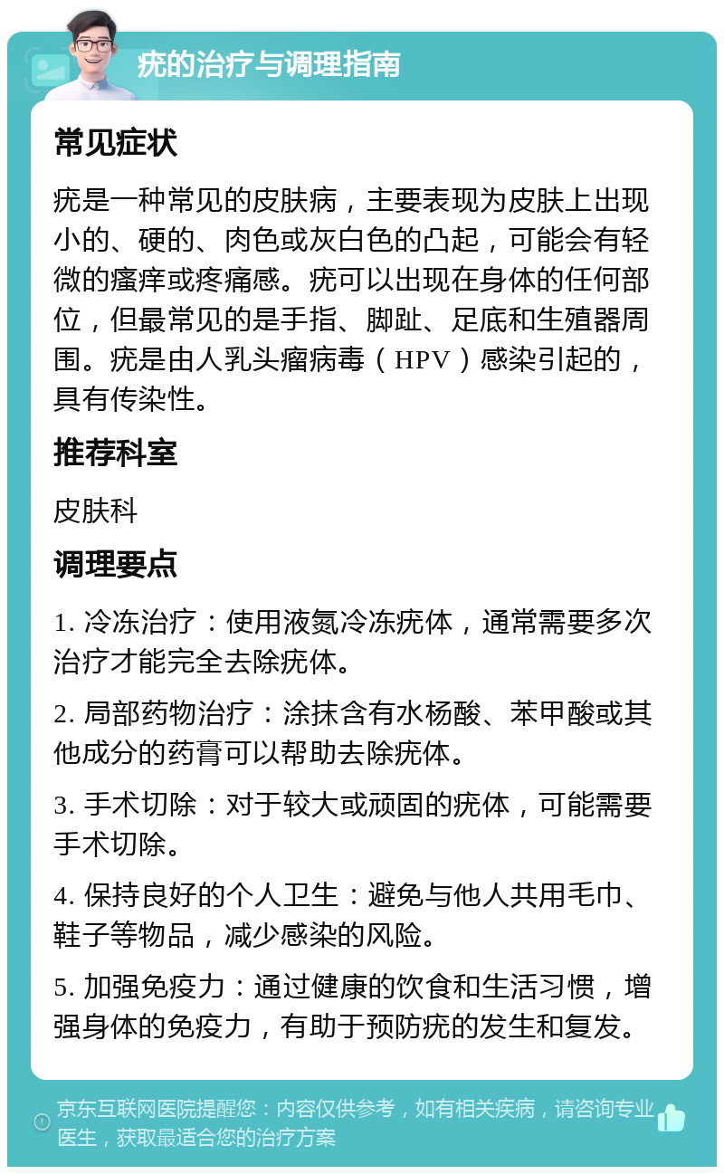 疣的治疗与调理指南 常见症状 疣是一种常见的皮肤病，主要表现为皮肤上出现小的、硬的、肉色或灰白色的凸起，可能会有轻微的瘙痒或疼痛感。疣可以出现在身体的任何部位，但最常见的是手指、脚趾、足底和生殖器周围。疣是由人乳头瘤病毒（HPV）感染引起的，具有传染性。 推荐科室 皮肤科 调理要点 1. 冷冻治疗：使用液氮冷冻疣体，通常需要多次治疗才能完全去除疣体。 2. 局部药物治疗：涂抹含有水杨酸、苯甲酸或其他成分的药膏可以帮助去除疣体。 3. 手术切除：对于较大或顽固的疣体，可能需要手术切除。 4. 保持良好的个人卫生：避免与他人共用毛巾、鞋子等物品，减少感染的风险。 5. 加强免疫力：通过健康的饮食和生活习惯，增强身体的免疫力，有助于预防疣的发生和复发。