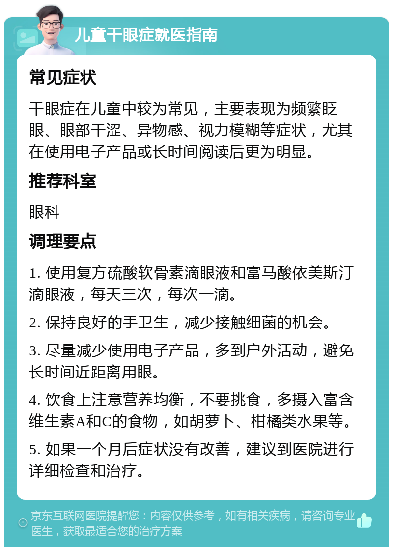 儿童干眼症就医指南 常见症状 干眼症在儿童中较为常见，主要表现为频繁眨眼、眼部干涩、异物感、视力模糊等症状，尤其在使用电子产品或长时间阅读后更为明显。 推荐科室 眼科 调理要点 1. 使用复方硫酸软骨素滴眼液和富马酸依美斯汀滴眼液，每天三次，每次一滴。 2. 保持良好的手卫生，减少接触细菌的机会。 3. 尽量减少使用电子产品，多到户外活动，避免长时间近距离用眼。 4. 饮食上注意营养均衡，不要挑食，多摄入富含维生素A和C的食物，如胡萝卜、柑橘类水果等。 5. 如果一个月后症状没有改善，建议到医院进行详细检查和治疗。