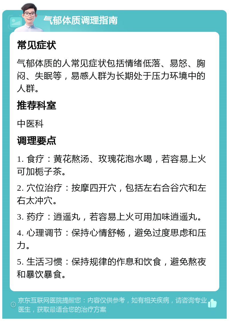 气郁体质调理指南 常见症状 气郁体质的人常见症状包括情绪低落、易怒、胸闷、失眠等，易感人群为长期处于压力环境中的人群。 推荐科室 中医科 调理要点 1. 食疗：黄花熬汤、玫瑰花泡水喝，若容易上火可加栀子茶。 2. 穴位治疗：按摩四开穴，包括左右合谷穴和左右太冲穴。 3. 药疗：逍遥丸，若容易上火可用加味逍遥丸。 4. 心理调节：保持心情舒畅，避免过度思虑和压力。 5. 生活习惯：保持规律的作息和饮食，避免熬夜和暴饮暴食。