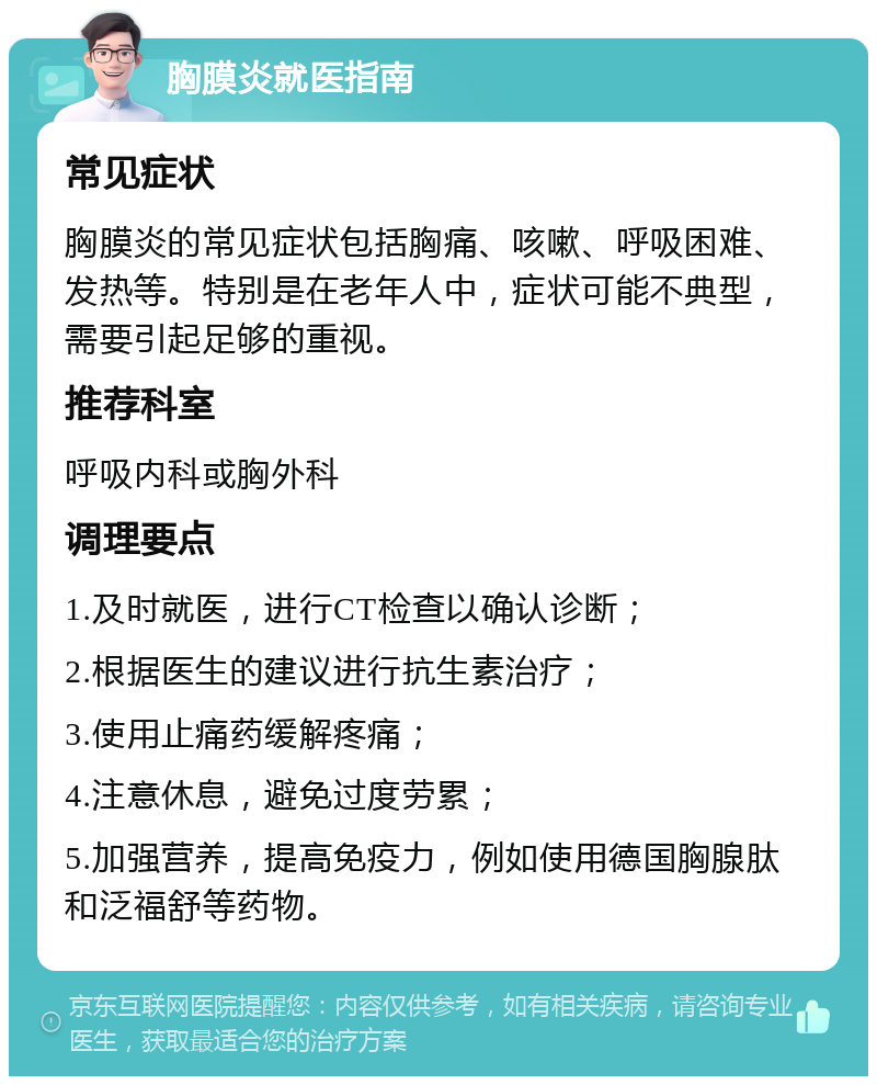 胸膜炎就医指南 常见症状 胸膜炎的常见症状包括胸痛、咳嗽、呼吸困难、发热等。特别是在老年人中，症状可能不典型，需要引起足够的重视。 推荐科室 呼吸内科或胸外科 调理要点 1.及时就医，进行CT检查以确认诊断； 2.根据医生的建议进行抗生素治疗； 3.使用止痛药缓解疼痛； 4.注意休息，避免过度劳累； 5.加强营养，提高免疫力，例如使用德国胸腺肽和泛福舒等药物。