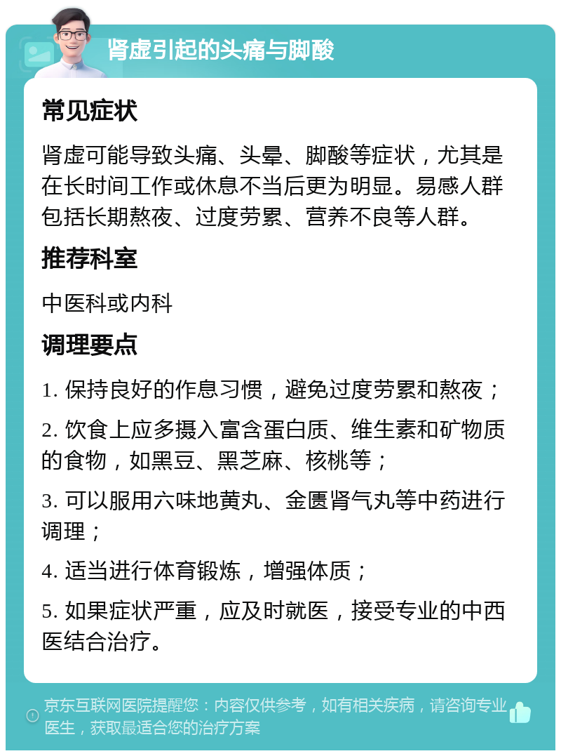 肾虚引起的头痛与脚酸 常见症状 肾虚可能导致头痛、头晕、脚酸等症状，尤其是在长时间工作或休息不当后更为明显。易感人群包括长期熬夜、过度劳累、营养不良等人群。 推荐科室 中医科或内科 调理要点 1. 保持良好的作息习惯，避免过度劳累和熬夜； 2. 饮食上应多摄入富含蛋白质、维生素和矿物质的食物，如黑豆、黑芝麻、核桃等； 3. 可以服用六味地黄丸、金匮肾气丸等中药进行调理； 4. 适当进行体育锻炼，增强体质； 5. 如果症状严重，应及时就医，接受专业的中西医结合治疗。