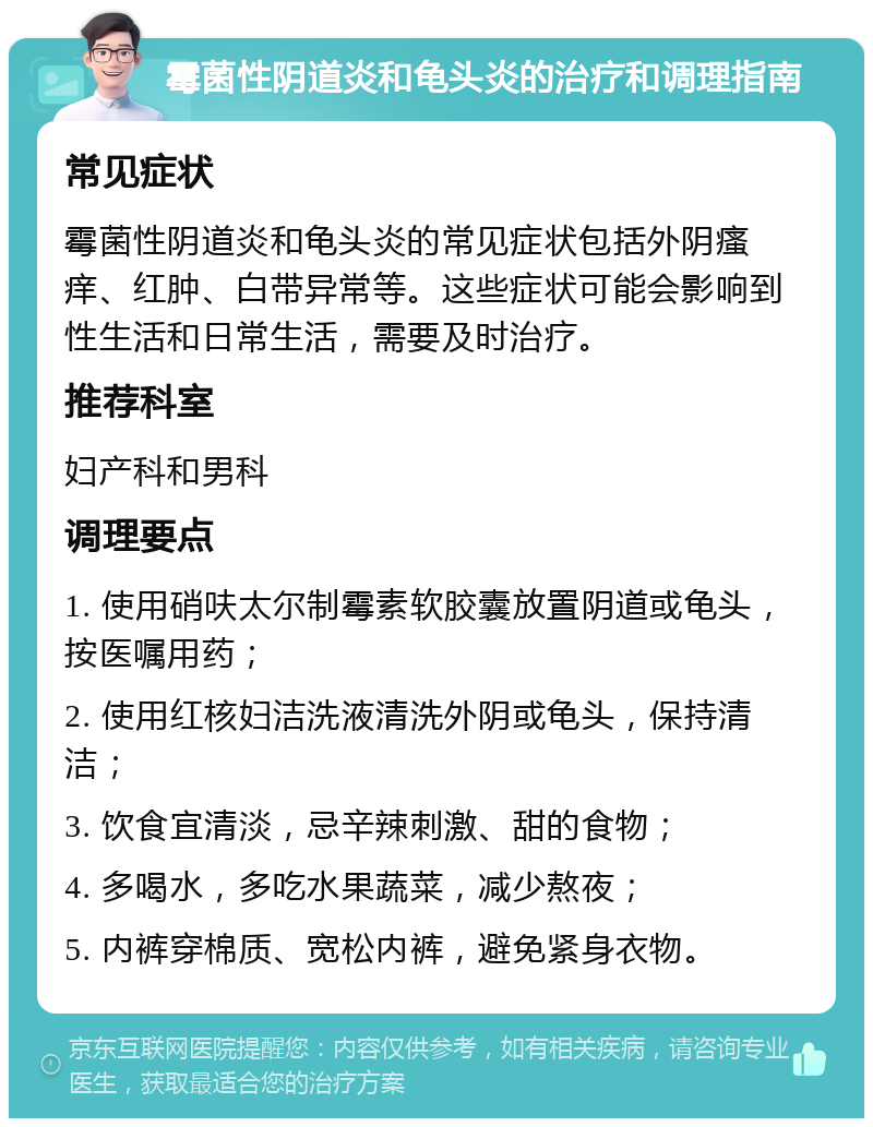 霉菌性阴道炎和龟头炎的治疗和调理指南 常见症状 霉菌性阴道炎和龟头炎的常见症状包括外阴瘙痒、红肿、白带异常等。这些症状可能会影响到性生活和日常生活，需要及时治疗。 推荐科室 妇产科和男科 调理要点 1. 使用硝呋太尔制霉素软胶囊放置阴道或龟头，按医嘱用药； 2. 使用红核妇洁洗液清洗外阴或龟头，保持清洁； 3. 饮食宜清淡，忌辛辣刺激、甜的食物； 4. 多喝水，多吃水果蔬菜，减少熬夜； 5. 内裤穿棉质、宽松内裤，避免紧身衣物。