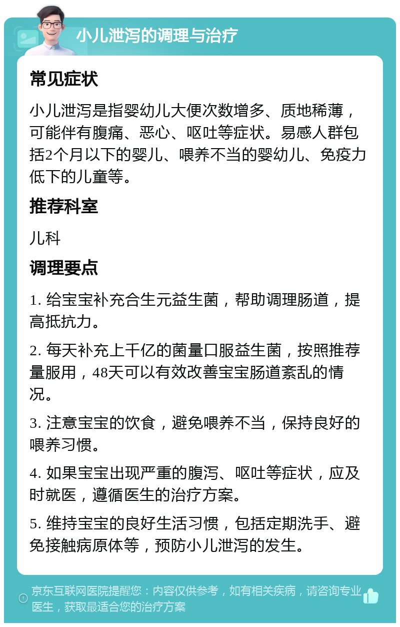 小儿泄泻的调理与治疗 常见症状 小儿泄泻是指婴幼儿大便次数增多、质地稀薄，可能伴有腹痛、恶心、呕吐等症状。易感人群包括2个月以下的婴儿、喂养不当的婴幼儿、免疫力低下的儿童等。 推荐科室 儿科 调理要点 1. 给宝宝补充合生元益生菌，帮助调理肠道，提高抵抗力。 2. 每天补充上千亿的菌量口服益生菌，按照推荐量服用，48天可以有效改善宝宝肠道紊乱的情况。 3. 注意宝宝的饮食，避免喂养不当，保持良好的喂养习惯。 4. 如果宝宝出现严重的腹泻、呕吐等症状，应及时就医，遵循医生的治疗方案。 5. 维持宝宝的良好生活习惯，包括定期洗手、避免接触病原体等，预防小儿泄泻的发生。