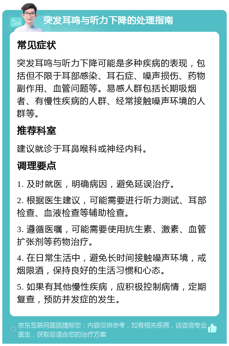 突发耳鸣与听力下降的处理指南 常见症状 突发耳鸣与听力下降可能是多种疾病的表现，包括但不限于耳部感染、耳石症、噪声损伤、药物副作用、血管问题等。易感人群包括长期吸烟者、有慢性疾病的人群、经常接触噪声环境的人群等。 推荐科室 建议就诊于耳鼻喉科或神经内科。 调理要点 1. 及时就医，明确病因，避免延误治疗。 2. 根据医生建议，可能需要进行听力测试、耳部检查、血液检查等辅助检查。 3. 遵循医嘱，可能需要使用抗生素、激素、血管扩张剂等药物治疗。 4. 在日常生活中，避免长时间接触噪声环境，戒烟限酒，保持良好的生活习惯和心态。 5. 如果有其他慢性疾病，应积极控制病情，定期复查，预防并发症的发生。