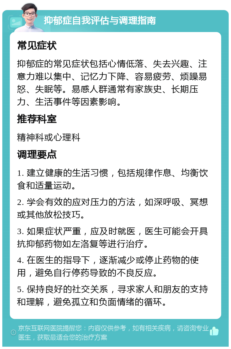 抑郁症自我评估与调理指南 常见症状 抑郁症的常见症状包括心情低落、失去兴趣、注意力难以集中、记忆力下降、容易疲劳、烦躁易怒、失眠等。易感人群通常有家族史、长期压力、生活事件等因素影响。 推荐科室 精神科或心理科 调理要点 1. 建立健康的生活习惯，包括规律作息、均衡饮食和适量运动。 2. 学会有效的应对压力的方法，如深呼吸、冥想或其他放松技巧。 3. 如果症状严重，应及时就医，医生可能会开具抗抑郁药物如左洛复等进行治疗。 4. 在医生的指导下，逐渐减少或停止药物的使用，避免自行停药导致的不良反应。 5. 保持良好的社交关系，寻求家人和朋友的支持和理解，避免孤立和负面情绪的循环。