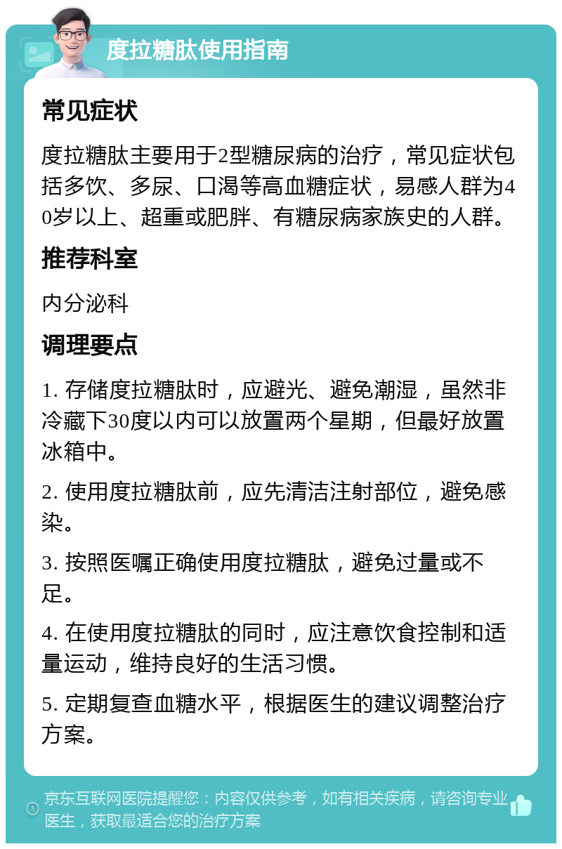 度拉糖肽使用指南 常见症状 度拉糖肽主要用于2型糖尿病的治疗，常见症状包括多饮、多尿、口渴等高血糖症状，易感人群为40岁以上、超重或肥胖、有糖尿病家族史的人群。 推荐科室 内分泌科 调理要点 1. 存储度拉糖肽时，应避光、避免潮湿，虽然非冷藏下30度以内可以放置两个星期，但最好放置冰箱中。 2. 使用度拉糖肽前，应先清洁注射部位，避免感染。 3. 按照医嘱正确使用度拉糖肽，避免过量或不足。 4. 在使用度拉糖肽的同时，应注意饮食控制和适量运动，维持良好的生活习惯。 5. 定期复查血糖水平，根据医生的建议调整治疗方案。