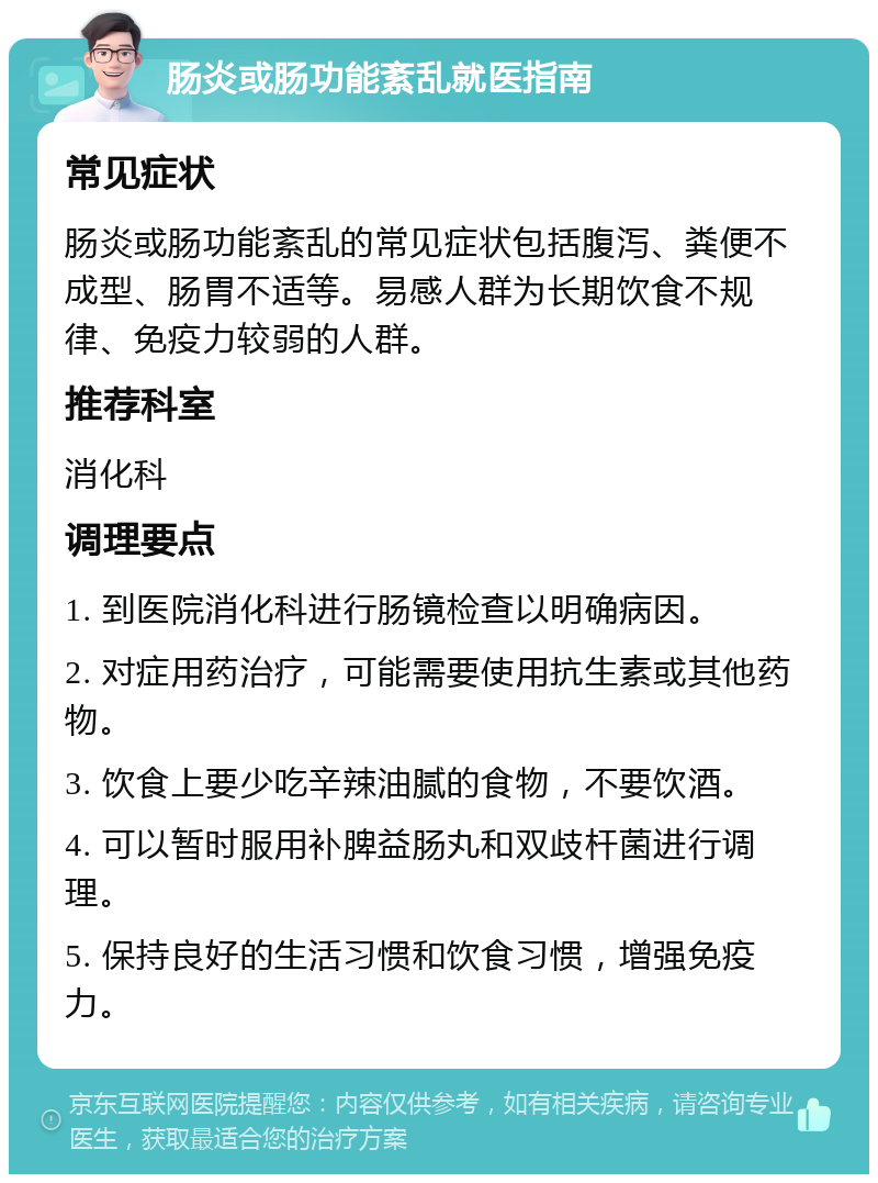 肠炎或肠功能紊乱就医指南 常见症状 肠炎或肠功能紊乱的常见症状包括腹泻、粪便不成型、肠胃不适等。易感人群为长期饮食不规律、免疫力较弱的人群。 推荐科室 消化科 调理要点 1. 到医院消化科进行肠镜检查以明确病因。 2. 对症用药治疗，可能需要使用抗生素或其他药物。 3. 饮食上要少吃辛辣油腻的食物，不要饮酒。 4. 可以暂时服用补脾益肠丸和双歧杆菌进行调理。 5. 保持良好的生活习惯和饮食习惯，增强免疫力。