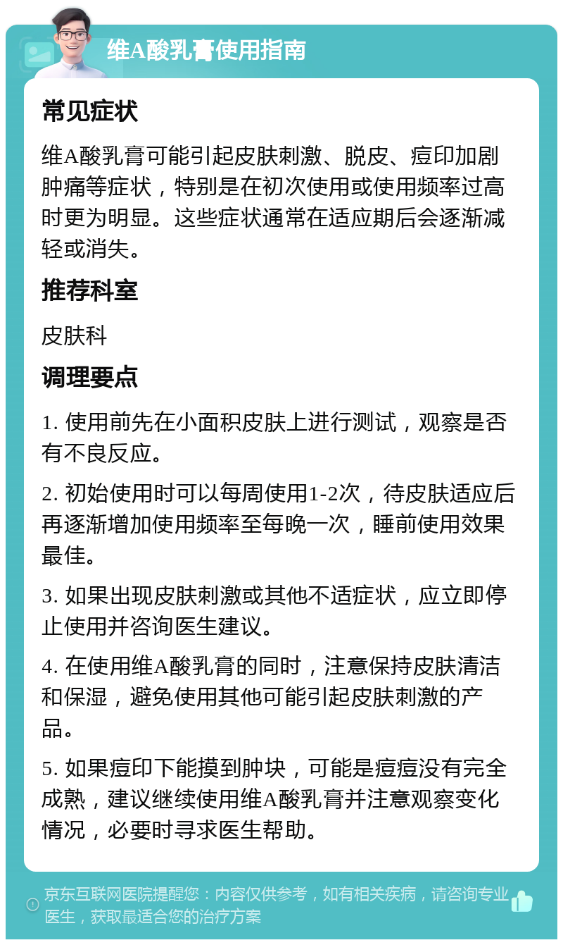 维A酸乳膏使用指南 常见症状 维A酸乳膏可能引起皮肤刺激、脱皮、痘印加剧肿痛等症状，特别是在初次使用或使用频率过高时更为明显。这些症状通常在适应期后会逐渐减轻或消失。 推荐科室 皮肤科 调理要点 1. 使用前先在小面积皮肤上进行测试，观察是否有不良反应。 2. 初始使用时可以每周使用1-2次，待皮肤适应后再逐渐增加使用频率至每晚一次，睡前使用效果最佳。 3. 如果出现皮肤刺激或其他不适症状，应立即停止使用并咨询医生建议。 4. 在使用维A酸乳膏的同时，注意保持皮肤清洁和保湿，避免使用其他可能引起皮肤刺激的产品。 5. 如果痘印下能摸到肿块，可能是痘痘没有完全成熟，建议继续使用维A酸乳膏并注意观察变化情况，必要时寻求医生帮助。