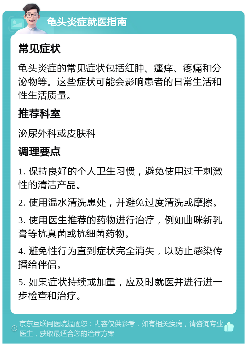 龟头炎症就医指南 常见症状 龟头炎症的常见症状包括红肿、瘙痒、疼痛和分泌物等。这些症状可能会影响患者的日常生活和性生活质量。 推荐科室 泌尿外科或皮肤科 调理要点 1. 保持良好的个人卫生习惯，避免使用过于刺激性的清洁产品。 2. 使用温水清洗患处，并避免过度清洗或摩擦。 3. 使用医生推荐的药物进行治疗，例如曲咪新乳膏等抗真菌或抗细菌药物。 4. 避免性行为直到症状完全消失，以防止感染传播给伴侣。 5. 如果症状持续或加重，应及时就医并进行进一步检查和治疗。