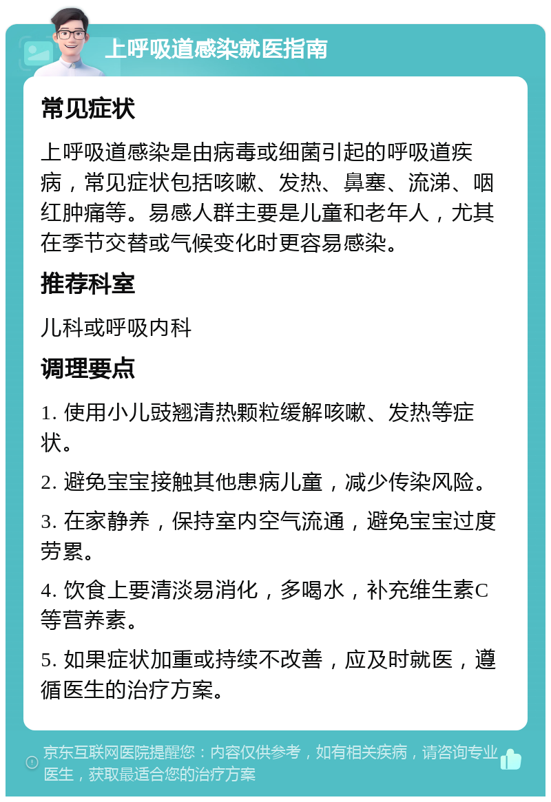 上呼吸道感染就医指南 常见症状 上呼吸道感染是由病毒或细菌引起的呼吸道疾病，常见症状包括咳嗽、发热、鼻塞、流涕、咽红肿痛等。易感人群主要是儿童和老年人，尤其在季节交替或气候变化时更容易感染。 推荐科室 儿科或呼吸内科 调理要点 1. 使用小儿豉翘清热颗粒缓解咳嗽、发热等症状。 2. 避免宝宝接触其他患病儿童，减少传染风险。 3. 在家静养，保持室内空气流通，避免宝宝过度劳累。 4. 饮食上要清淡易消化，多喝水，补充维生素C等营养素。 5. 如果症状加重或持续不改善，应及时就医，遵循医生的治疗方案。