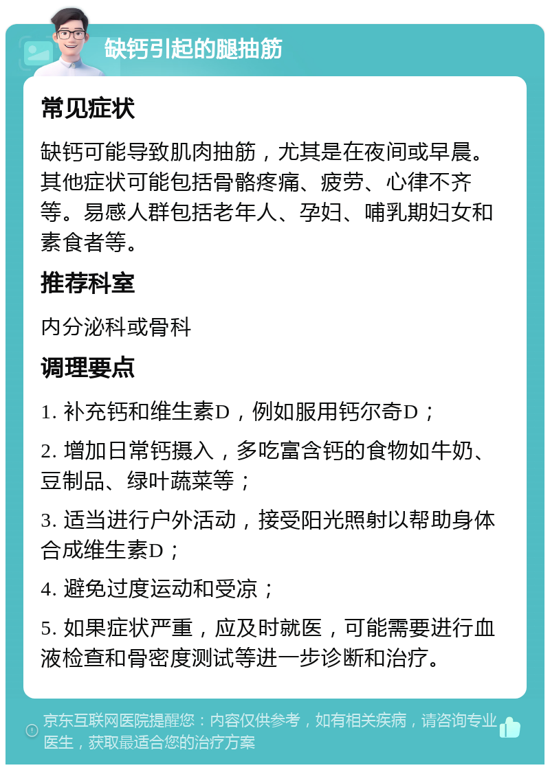 缺钙引起的腿抽筋 常见症状 缺钙可能导致肌肉抽筋，尤其是在夜间或早晨。其他症状可能包括骨骼疼痛、疲劳、心律不齐等。易感人群包括老年人、孕妇、哺乳期妇女和素食者等。 推荐科室 内分泌科或骨科 调理要点 1. 补充钙和维生素D，例如服用钙尔奇D； 2. 增加日常钙摄入，多吃富含钙的食物如牛奶、豆制品、绿叶蔬菜等； 3. 适当进行户外活动，接受阳光照射以帮助身体合成维生素D； 4. 避免过度运动和受凉； 5. 如果症状严重，应及时就医，可能需要进行血液检查和骨密度测试等进一步诊断和治疗。