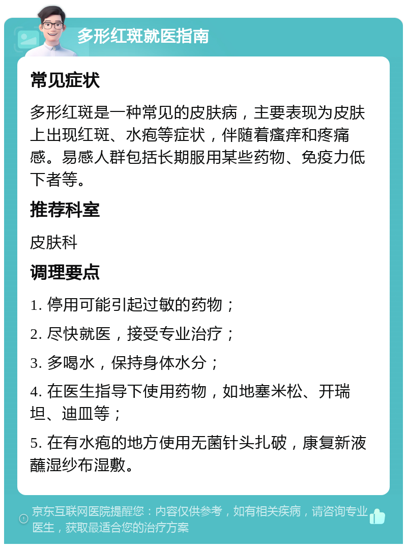 多形红斑就医指南 常见症状 多形红斑是一种常见的皮肤病，主要表现为皮肤上出现红斑、水疱等症状，伴随着瘙痒和疼痛感。易感人群包括长期服用某些药物、免疫力低下者等。 推荐科室 皮肤科 调理要点 1. 停用可能引起过敏的药物； 2. 尽快就医，接受专业治疗； 3. 多喝水，保持身体水分； 4. 在医生指导下使用药物，如地塞米松、开瑞坦、迪皿等； 5. 在有水疱的地方使用无菌针头扎破，康复新液蘸湿纱布湿敷。