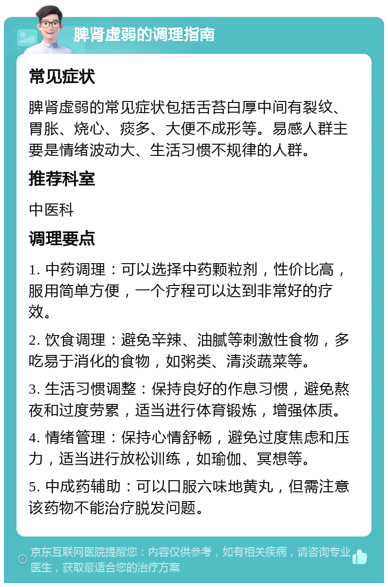 脾肾虚弱的调理指南 常见症状 脾肾虚弱的常见症状包括舌苔白厚中间有裂纹、胃胀、烧心、痰多、大便不成形等。易感人群主要是情绪波动大、生活习惯不规律的人群。 推荐科室 中医科 调理要点 1. 中药调理：可以选择中药颗粒剂，性价比高，服用简单方便，一个疗程可以达到非常好的疗效。 2. 饮食调理：避免辛辣、油腻等刺激性食物，多吃易于消化的食物，如粥类、清淡蔬菜等。 3. 生活习惯调整：保持良好的作息习惯，避免熬夜和过度劳累，适当进行体育锻炼，增强体质。 4. 情绪管理：保持心情舒畅，避免过度焦虑和压力，适当进行放松训练，如瑜伽、冥想等。 5. 中成药辅助：可以口服六味地黄丸，但需注意该药物不能治疗脱发问题。