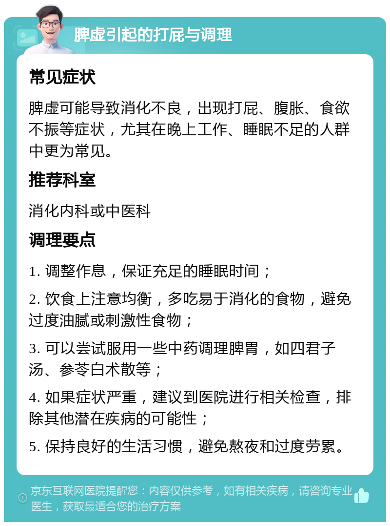 脾虚引起的打屁与调理 常见症状 脾虚可能导致消化不良，出现打屁、腹胀、食欲不振等症状，尤其在晚上工作、睡眠不足的人群中更为常见。 推荐科室 消化内科或中医科 调理要点 1. 调整作息，保证充足的睡眠时间； 2. 饮食上注意均衡，多吃易于消化的食物，避免过度油腻或刺激性食物； 3. 可以尝试服用一些中药调理脾胃，如四君子汤、参苓白术散等； 4. 如果症状严重，建议到医院进行相关检查，排除其他潜在疾病的可能性； 5. 保持良好的生活习惯，避免熬夜和过度劳累。