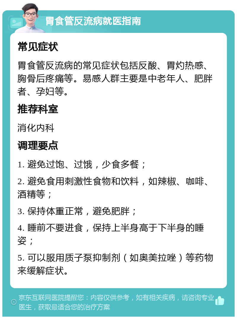 胃食管反流病就医指南 常见症状 胃食管反流病的常见症状包括反酸、胃灼热感、胸骨后疼痛等。易感人群主要是中老年人、肥胖者、孕妇等。 推荐科室 消化内科 调理要点 1. 避免过饱、过饿，少食多餐； 2. 避免食用刺激性食物和饮料，如辣椒、咖啡、酒精等； 3. 保持体重正常，避免肥胖； 4. 睡前不要进食，保持上半身高于下半身的睡姿； 5. 可以服用质子泵抑制剂（如奥美拉唑）等药物来缓解症状。