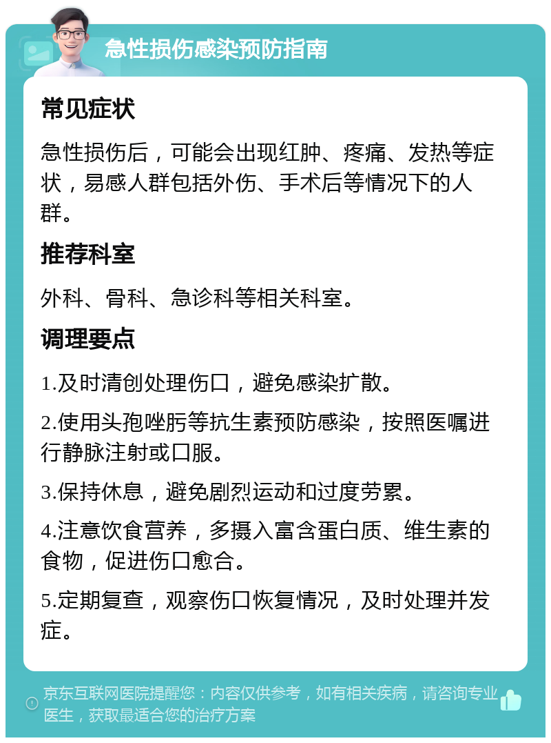 急性损伤感染预防指南 常见症状 急性损伤后，可能会出现红肿、疼痛、发热等症状，易感人群包括外伤、手术后等情况下的人群。 推荐科室 外科、骨科、急诊科等相关科室。 调理要点 1.及时清创处理伤口，避免感染扩散。 2.使用头孢唑肟等抗生素预防感染，按照医嘱进行静脉注射或口服。 3.保持休息，避免剧烈运动和过度劳累。 4.注意饮食营养，多摄入富含蛋白质、维生素的食物，促进伤口愈合。 5.定期复查，观察伤口恢复情况，及时处理并发症。