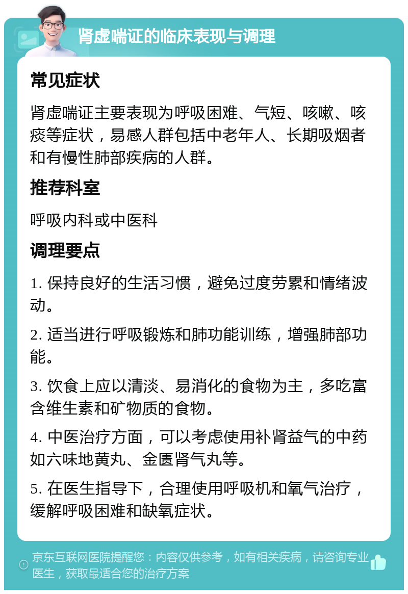 肾虚喘证的临床表现与调理 常见症状 肾虚喘证主要表现为呼吸困难、气短、咳嗽、咳痰等症状，易感人群包括中老年人、长期吸烟者和有慢性肺部疾病的人群。 推荐科室 呼吸内科或中医科 调理要点 1. 保持良好的生活习惯，避免过度劳累和情绪波动。 2. 适当进行呼吸锻炼和肺功能训练，增强肺部功能。 3. 饮食上应以清淡、易消化的食物为主，多吃富含维生素和矿物质的食物。 4. 中医治疗方面，可以考虑使用补肾益气的中药如六味地黄丸、金匮肾气丸等。 5. 在医生指导下，合理使用呼吸机和氧气治疗，缓解呼吸困难和缺氧症状。