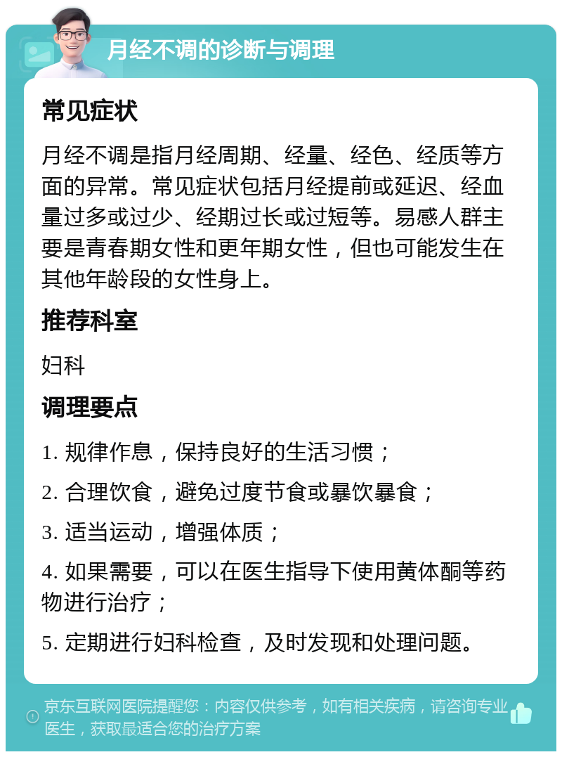 月经不调的诊断与调理 常见症状 月经不调是指月经周期、经量、经色、经质等方面的异常。常见症状包括月经提前或延迟、经血量过多或过少、经期过长或过短等。易感人群主要是青春期女性和更年期女性，但也可能发生在其他年龄段的女性身上。 推荐科室 妇科 调理要点 1. 规律作息，保持良好的生活习惯； 2. 合理饮食，避免过度节食或暴饮暴食； 3. 适当运动，增强体质； 4. 如果需要，可以在医生指导下使用黄体酮等药物进行治疗； 5. 定期进行妇科检查，及时发现和处理问题。