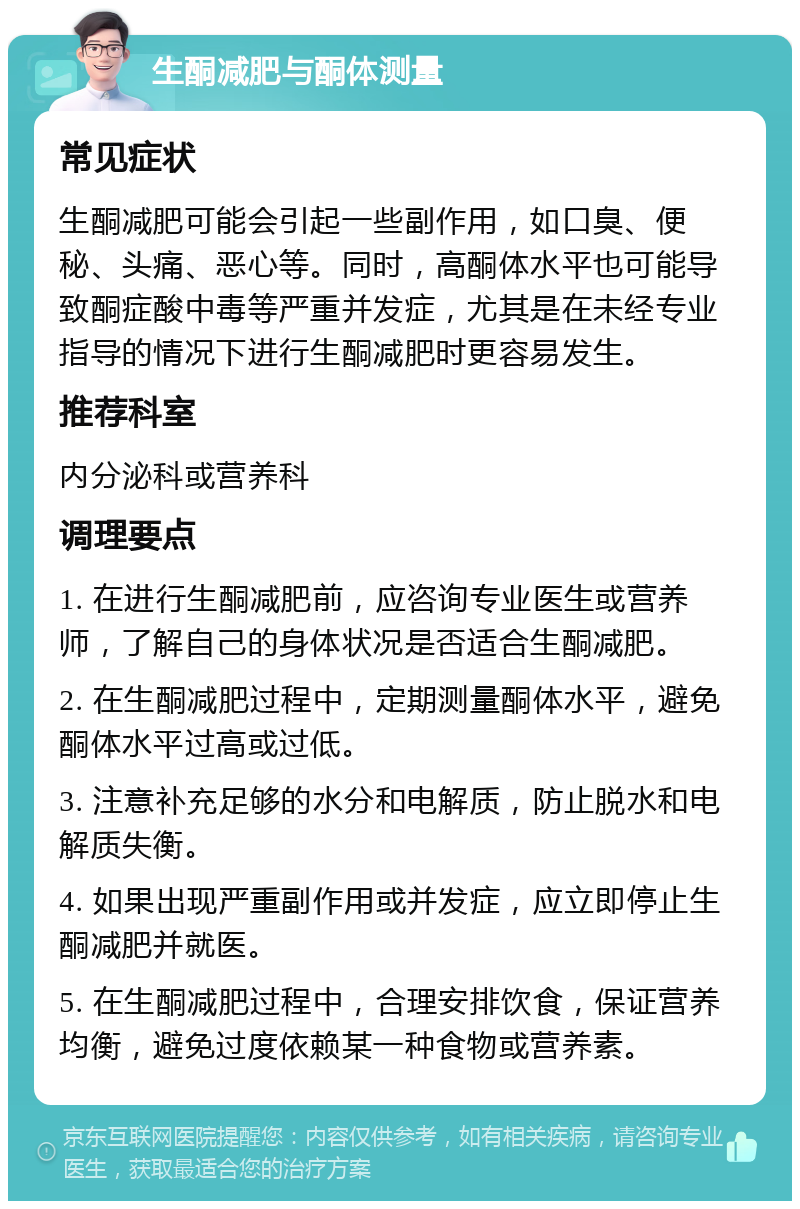 生酮减肥与酮体测量 常见症状 生酮减肥可能会引起一些副作用，如口臭、便秘、头痛、恶心等。同时，高酮体水平也可能导致酮症酸中毒等严重并发症，尤其是在未经专业指导的情况下进行生酮减肥时更容易发生。 推荐科室 内分泌科或营养科 调理要点 1. 在进行生酮减肥前，应咨询专业医生或营养师，了解自己的身体状况是否适合生酮减肥。 2. 在生酮减肥过程中，定期测量酮体水平，避免酮体水平过高或过低。 3. 注意补充足够的水分和电解质，防止脱水和电解质失衡。 4. 如果出现严重副作用或并发症，应立即停止生酮减肥并就医。 5. 在生酮减肥过程中，合理安排饮食，保证营养均衡，避免过度依赖某一种食物或营养素。