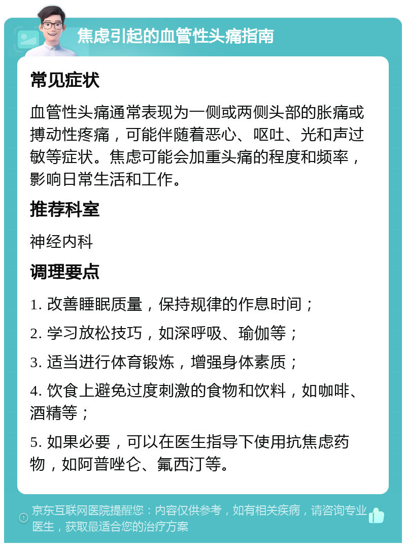 焦虑引起的血管性头痛指南 常见症状 血管性头痛通常表现为一侧或两侧头部的胀痛或搏动性疼痛，可能伴随着恶心、呕吐、光和声过敏等症状。焦虑可能会加重头痛的程度和频率，影响日常生活和工作。 推荐科室 神经内科 调理要点 1. 改善睡眠质量，保持规律的作息时间； 2. 学习放松技巧，如深呼吸、瑜伽等； 3. 适当进行体育锻炼，增强身体素质； 4. 饮食上避免过度刺激的食物和饮料，如咖啡、酒精等； 5. 如果必要，可以在医生指导下使用抗焦虑药物，如阿普唑仑、氟西汀等。