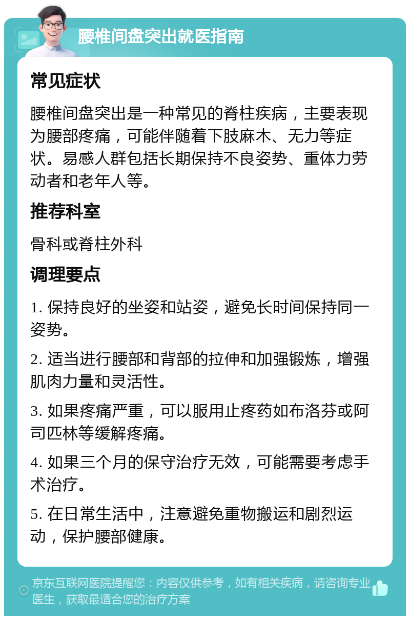 腰椎间盘突出就医指南 常见症状 腰椎间盘突出是一种常见的脊柱疾病，主要表现为腰部疼痛，可能伴随着下肢麻木、无力等症状。易感人群包括长期保持不良姿势、重体力劳动者和老年人等。 推荐科室 骨科或脊柱外科 调理要点 1. 保持良好的坐姿和站姿，避免长时间保持同一姿势。 2. 适当进行腰部和背部的拉伸和加强锻炼，增强肌肉力量和灵活性。 3. 如果疼痛严重，可以服用止疼药如布洛芬或阿司匹林等缓解疼痛。 4. 如果三个月的保守治疗无效，可能需要考虑手术治疗。 5. 在日常生活中，注意避免重物搬运和剧烈运动，保护腰部健康。