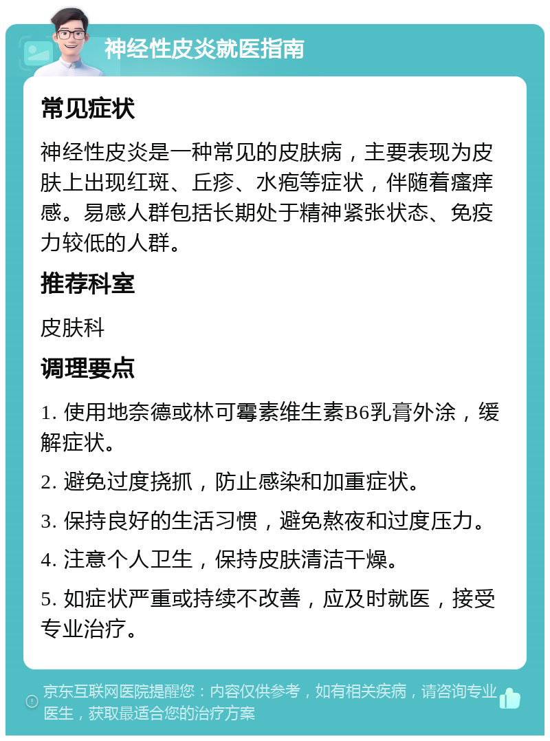 神经性皮炎就医指南 常见症状 神经性皮炎是一种常见的皮肤病，主要表现为皮肤上出现红斑、丘疹、水疱等症状，伴随着瘙痒感。易感人群包括长期处于精神紧张状态、免疫力较低的人群。 推荐科室 皮肤科 调理要点 1. 使用地奈德或林可霉素维生素B6乳膏外涂，缓解症状。 2. 避免过度挠抓，防止感染和加重症状。 3. 保持良好的生活习惯，避免熬夜和过度压力。 4. 注意个人卫生，保持皮肤清洁干燥。 5. 如症状严重或持续不改善，应及时就医，接受专业治疗。