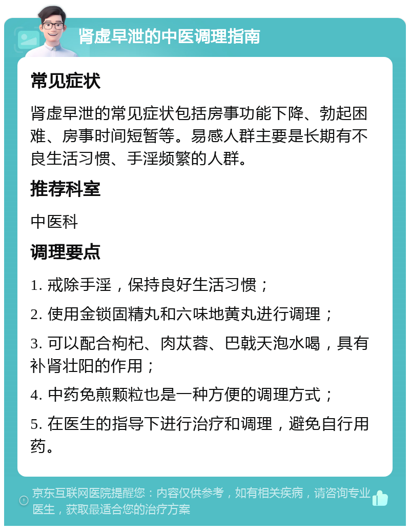 肾虚早泄的中医调理指南 常见症状 肾虚早泄的常见症状包括房事功能下降、勃起困难、房事时间短暂等。易感人群主要是长期有不良生活习惯、手淫频繁的人群。 推荐科室 中医科 调理要点 1. 戒除手淫，保持良好生活习惯； 2. 使用金锁固精丸和六味地黄丸进行调理； 3. 可以配合枸杞、肉苁蓉、巴戟天泡水喝，具有补肾壮阳的作用； 4. 中药免煎颗粒也是一种方便的调理方式； 5. 在医生的指导下进行治疗和调理，避免自行用药。