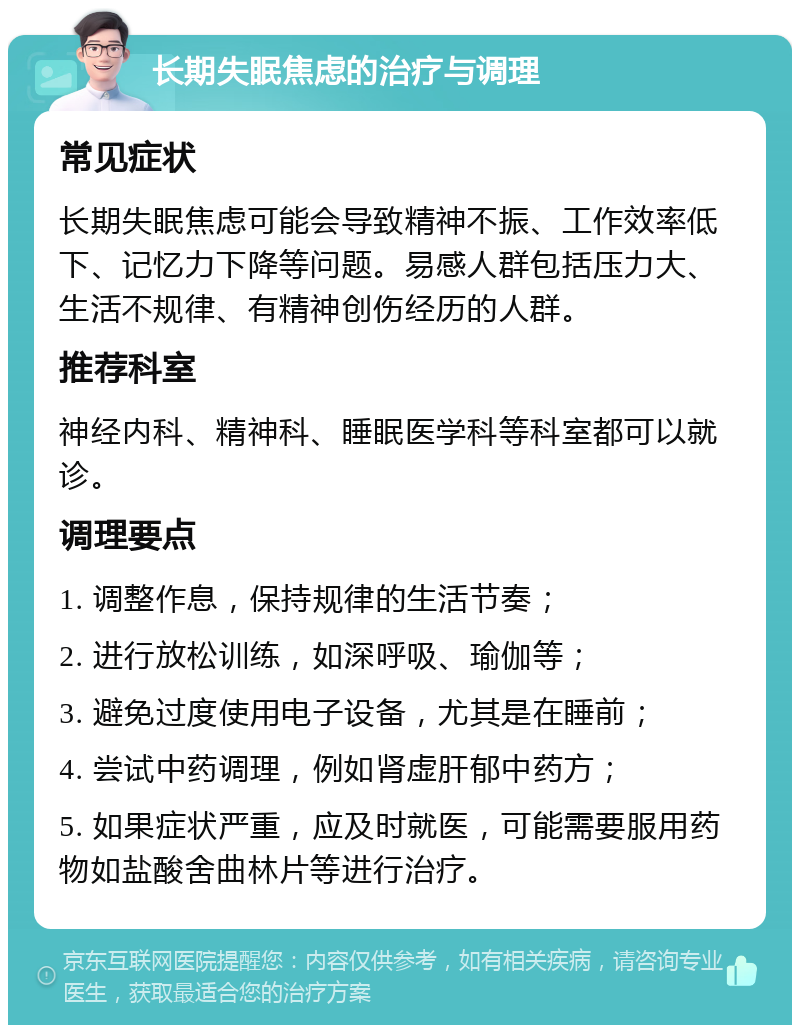 长期失眠焦虑的治疗与调理 常见症状 长期失眠焦虑可能会导致精神不振、工作效率低下、记忆力下降等问题。易感人群包括压力大、生活不规律、有精神创伤经历的人群。 推荐科室 神经内科、精神科、睡眠医学科等科室都可以就诊。 调理要点 1. 调整作息，保持规律的生活节奏； 2. 进行放松训练，如深呼吸、瑜伽等； 3. 避免过度使用电子设备，尤其是在睡前； 4. 尝试中药调理，例如肾虚肝郁中药方； 5. 如果症状严重，应及时就医，可能需要服用药物如盐酸舍曲林片等进行治疗。