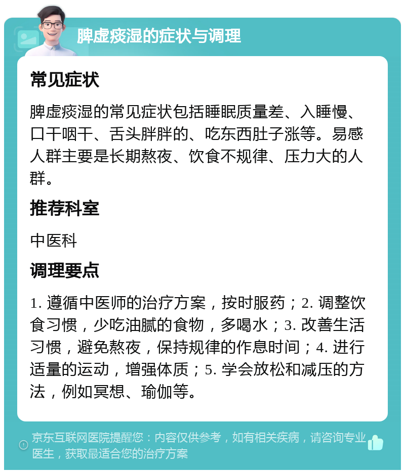 脾虚痰湿的症状与调理 常见症状 脾虚痰湿的常见症状包括睡眠质量差、入睡慢、口干咽干、舌头胖胖的、吃东西肚子涨等。易感人群主要是长期熬夜、饮食不规律、压力大的人群。 推荐科室 中医科 调理要点 1. 遵循中医师的治疗方案，按时服药；2. 调整饮食习惯，少吃油腻的食物，多喝水；3. 改善生活习惯，避免熬夜，保持规律的作息时间；4. 进行适量的运动，增强体质；5. 学会放松和减压的方法，例如冥想、瑜伽等。