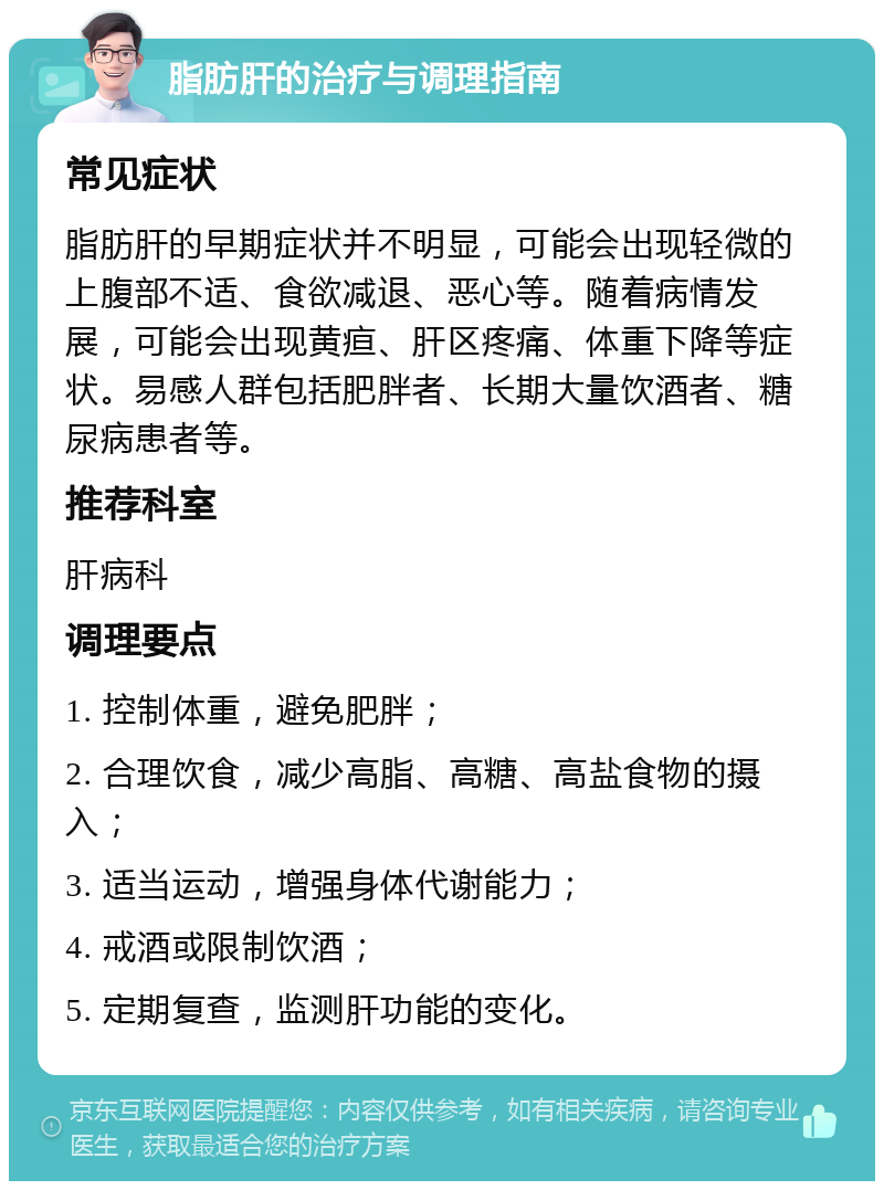 脂肪肝的治疗与调理指南 常见症状 脂肪肝的早期症状并不明显，可能会出现轻微的上腹部不适、食欲减退、恶心等。随着病情发展，可能会出现黄疸、肝区疼痛、体重下降等症状。易感人群包括肥胖者、长期大量饮酒者、糖尿病患者等。 推荐科室 肝病科 调理要点 1. 控制体重，避免肥胖； 2. 合理饮食，减少高脂、高糖、高盐食物的摄入； 3. 适当运动，增强身体代谢能力； 4. 戒酒或限制饮酒； 5. 定期复查，监测肝功能的变化。