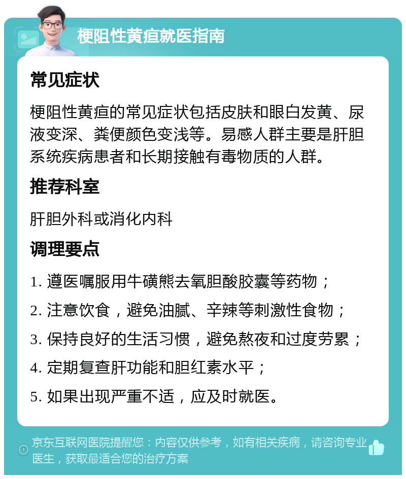 梗阻性黄疸就医指南 常见症状 梗阻性黄疸的常见症状包括皮肤和眼白发黄、尿液变深、粪便颜色变浅等。易感人群主要是肝胆系统疾病患者和长期接触有毒物质的人群。 推荐科室 肝胆外科或消化内科 调理要点 1. 遵医嘱服用牛磺熊去氧胆酸胶囊等药物； 2. 注意饮食，避免油腻、辛辣等刺激性食物； 3. 保持良好的生活习惯，避免熬夜和过度劳累； 4. 定期复查肝功能和胆红素水平； 5. 如果出现严重不适，应及时就医。