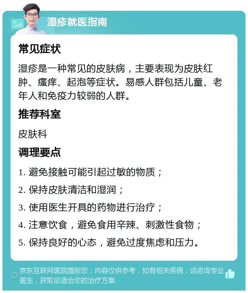 湿疹就医指南 常见症状 湿疹是一种常见的皮肤病，主要表现为皮肤红肿、瘙痒、起泡等症状。易感人群包括儿童、老年人和免疫力较弱的人群。 推荐科室 皮肤科 调理要点 1. 避免接触可能引起过敏的物质； 2. 保持皮肤清洁和湿润； 3. 使用医生开具的药物进行治疗； 4. 注意饮食，避免食用辛辣、刺激性食物； 5. 保持良好的心态，避免过度焦虑和压力。