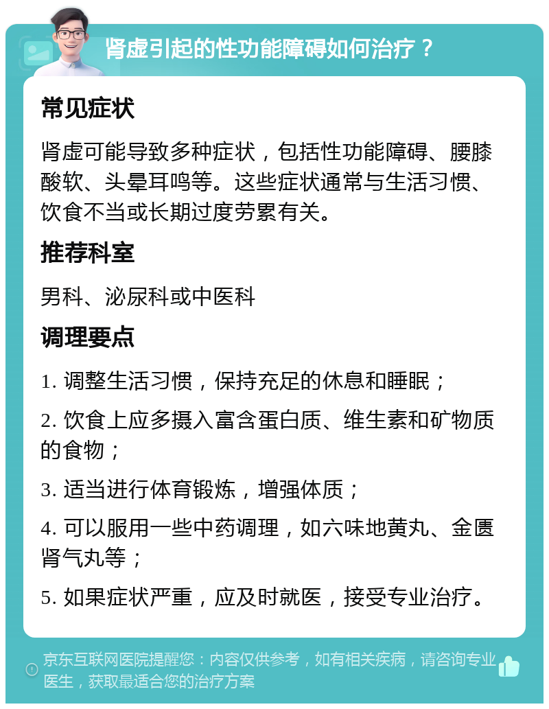 肾虚引起的性功能障碍如何治疗？ 常见症状 肾虚可能导致多种症状，包括性功能障碍、腰膝酸软、头晕耳鸣等。这些症状通常与生活习惯、饮食不当或长期过度劳累有关。 推荐科室 男科、泌尿科或中医科 调理要点 1. 调整生活习惯，保持充足的休息和睡眠； 2. 饮食上应多摄入富含蛋白质、维生素和矿物质的食物； 3. 适当进行体育锻炼，增强体质； 4. 可以服用一些中药调理，如六味地黄丸、金匮肾气丸等； 5. 如果症状严重，应及时就医，接受专业治疗。