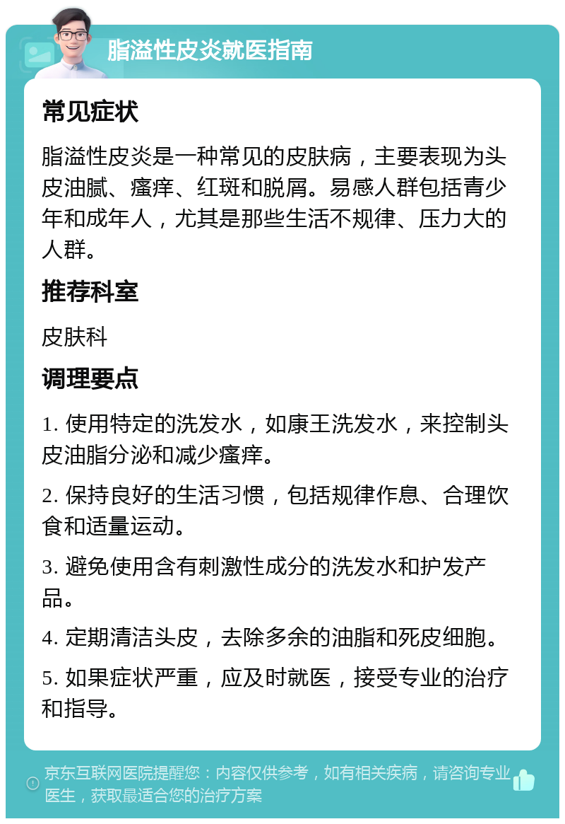 脂溢性皮炎就医指南 常见症状 脂溢性皮炎是一种常见的皮肤病，主要表现为头皮油腻、瘙痒、红斑和脱屑。易感人群包括青少年和成年人，尤其是那些生活不规律、压力大的人群。 推荐科室 皮肤科 调理要点 1. 使用特定的洗发水，如康王洗发水，来控制头皮油脂分泌和减少瘙痒。 2. 保持良好的生活习惯，包括规律作息、合理饮食和适量运动。 3. 避免使用含有刺激性成分的洗发水和护发产品。 4. 定期清洁头皮，去除多余的油脂和死皮细胞。 5. 如果症状严重，应及时就医，接受专业的治疗和指导。