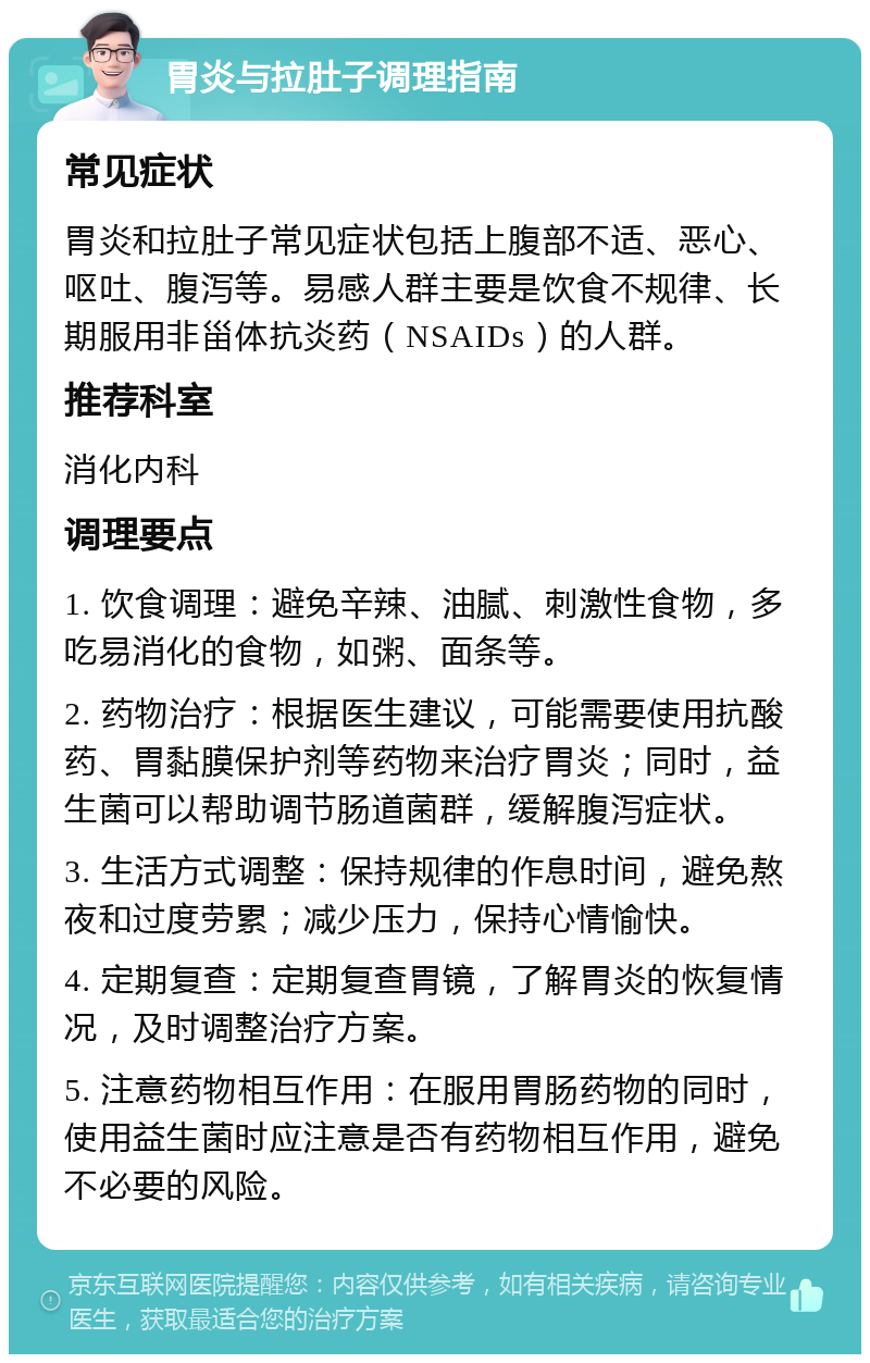 胃炎与拉肚子调理指南 常见症状 胃炎和拉肚子常见症状包括上腹部不适、恶心、呕吐、腹泻等。易感人群主要是饮食不规律、长期服用非甾体抗炎药（NSAIDs）的人群。 推荐科室 消化内科 调理要点 1. 饮食调理：避免辛辣、油腻、刺激性食物，多吃易消化的食物，如粥、面条等。 2. 药物治疗：根据医生建议，可能需要使用抗酸药、胃黏膜保护剂等药物来治疗胃炎；同时，益生菌可以帮助调节肠道菌群，缓解腹泻症状。 3. 生活方式调整：保持规律的作息时间，避免熬夜和过度劳累；减少压力，保持心情愉快。 4. 定期复查：定期复查胃镜，了解胃炎的恢复情况，及时调整治疗方案。 5. 注意药物相互作用：在服用胃肠药物的同时，使用益生菌时应注意是否有药物相互作用，避免不必要的风险。