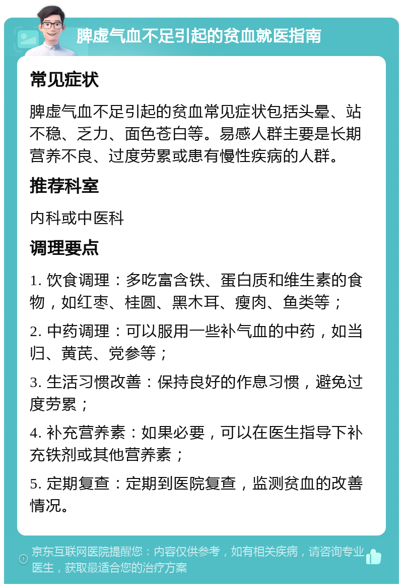 脾虚气血不足引起的贫血就医指南 常见症状 脾虚气血不足引起的贫血常见症状包括头晕、站不稳、乏力、面色苍白等。易感人群主要是长期营养不良、过度劳累或患有慢性疾病的人群。 推荐科室 内科或中医科 调理要点 1. 饮食调理：多吃富含铁、蛋白质和维生素的食物，如红枣、桂圆、黑木耳、瘦肉、鱼类等； 2. 中药调理：可以服用一些补气血的中药，如当归、黄芪、党参等； 3. 生活习惯改善：保持良好的作息习惯，避免过度劳累； 4. 补充营养素：如果必要，可以在医生指导下补充铁剂或其他营养素； 5. 定期复查：定期到医院复查，监测贫血的改善情况。