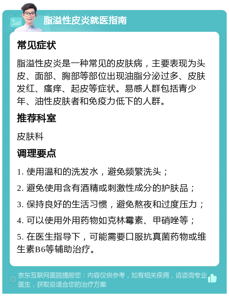 脂溢性皮炎就医指南 常见症状 脂溢性皮炎是一种常见的皮肤病，主要表现为头皮、面部、胸部等部位出现油脂分泌过多、皮肤发红、瘙痒、起皮等症状。易感人群包括青少年、油性皮肤者和免疫力低下的人群。 推荐科室 皮肤科 调理要点 1. 使用温和的洗发水，避免频繁洗头； 2. 避免使用含有酒精或刺激性成分的护肤品； 3. 保持良好的生活习惯，避免熬夜和过度压力； 4. 可以使用外用药物如克林霉素、甲硝唑等； 5. 在医生指导下，可能需要口服抗真菌药物或维生素B6等辅助治疗。