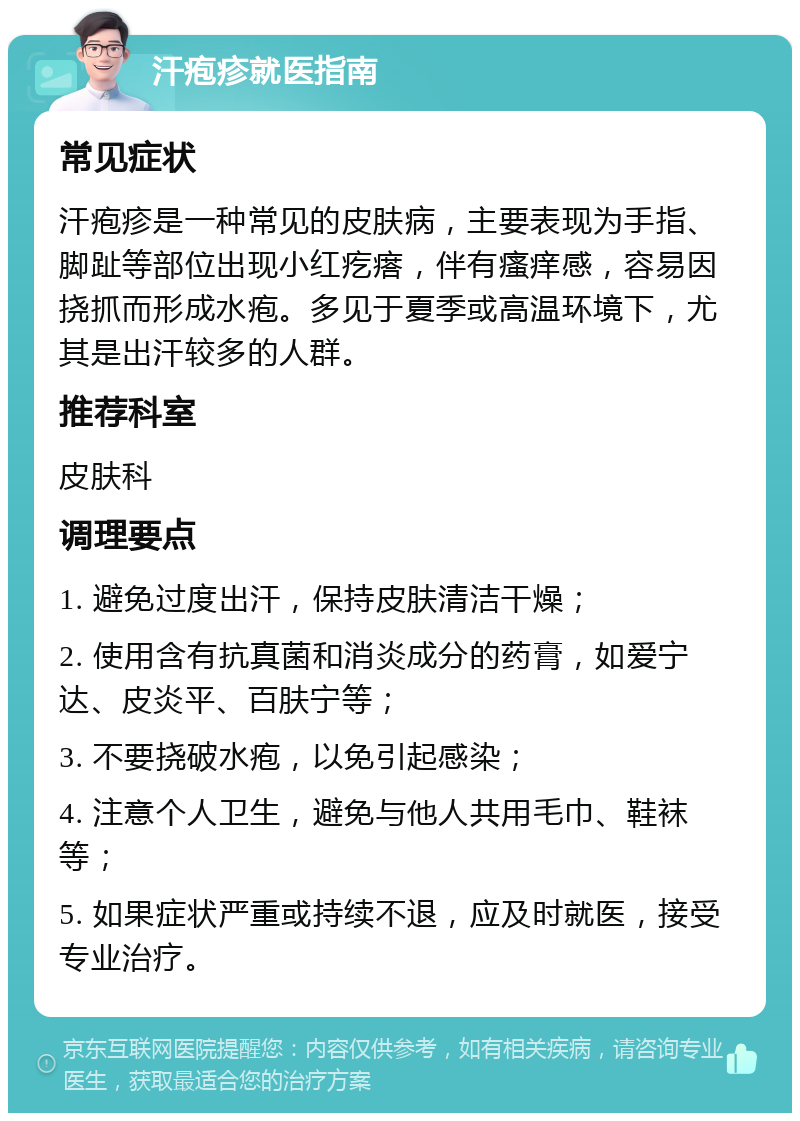 汗疱疹就医指南 常见症状 汗疱疹是一种常见的皮肤病，主要表现为手指、脚趾等部位出现小红疙瘩，伴有瘙痒感，容易因挠抓而形成水疱。多见于夏季或高温环境下，尤其是出汗较多的人群。 推荐科室 皮肤科 调理要点 1. 避免过度出汗，保持皮肤清洁干燥； 2. 使用含有抗真菌和消炎成分的药膏，如爱宁达、皮炎平、百肤宁等； 3. 不要挠破水疱，以免引起感染； 4. 注意个人卫生，避免与他人共用毛巾、鞋袜等； 5. 如果症状严重或持续不退，应及时就医，接受专业治疗。