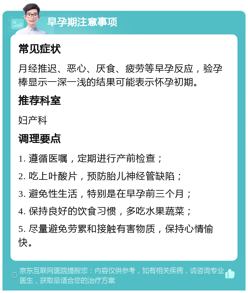 早孕期注意事项 常见症状 月经推迟、恶心、厌食、疲劳等早孕反应，验孕棒显示一深一浅的结果可能表示怀孕初期。 推荐科室 妇产科 调理要点 1. 遵循医嘱，定期进行产前检查； 2. 吃上叶酸片，预防胎儿神经管缺陷； 3. 避免性生活，特别是在早孕前三个月； 4. 保持良好的饮食习惯，多吃水果蔬菜； 5. 尽量避免劳累和接触有害物质，保持心情愉快。