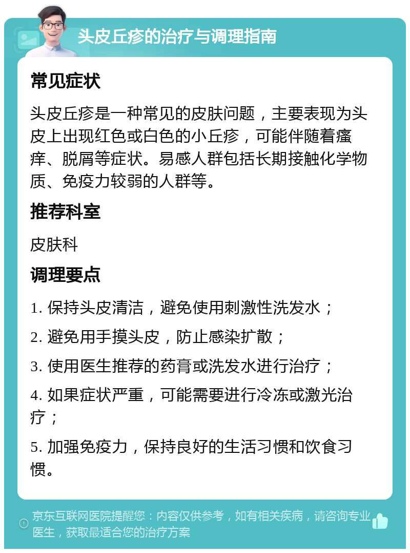 头皮丘疹的治疗与调理指南 常见症状 头皮丘疹是一种常见的皮肤问题，主要表现为头皮上出现红色或白色的小丘疹，可能伴随着瘙痒、脱屑等症状。易感人群包括长期接触化学物质、免疫力较弱的人群等。 推荐科室 皮肤科 调理要点 1. 保持头皮清洁，避免使用刺激性洗发水； 2. 避免用手摸头皮，防止感染扩散； 3. 使用医生推荐的药膏或洗发水进行治疗； 4. 如果症状严重，可能需要进行冷冻或激光治疗； 5. 加强免疫力，保持良好的生活习惯和饮食习惯。